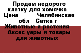 Продам недорого клетку для хомячка › Цена ­ 300 - Челябинская обл., Сатка г. Животные и растения » Аксесcуары и товары для животных   
